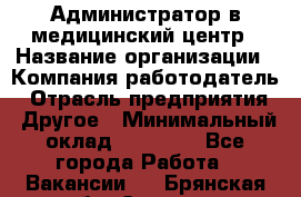 Администратор в медицинский центр › Название организации ­ Компания-работодатель › Отрасль предприятия ­ Другое › Минимальный оклад ­ 19 000 - Все города Работа » Вакансии   . Брянская обл.,Сельцо г.